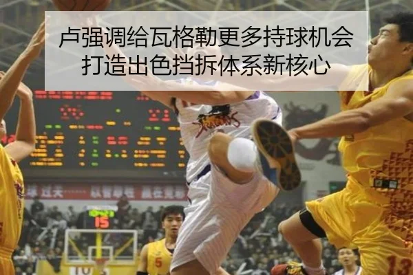卢强调给瓦格勒更多持球机会 打造出色挡拆体系新核心 - 1xBET
